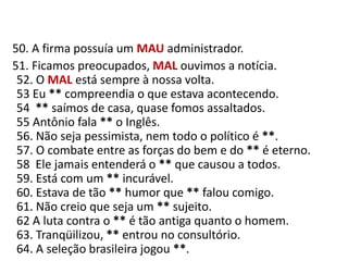    50. A firma possuía um MAUadministrador.     51. Ficamos preocupados, MAL ouvimos a notícia.52. O MAL está sempre à nossa volta.53 Eu ** compreendia o que estava acontecendo.54  ** saímos de casa, quase fomos assaltados.55 Antônio fala ** o Inglês.56. Não seja pessimista, nem todo o político é **.57. O combate entre as forças do bem e do ** é eterno.58  Ele jamais entenderá o ** que causou a todos.59. Está com um ** incurável.60. Estava de tão ** humor que ** falou comigo.61. Não creio que seja um ** sujeito.62 A luta contra o ** é tão antiga quanto o homem.63. Tranqüilizou, ** entrou no consultório.64. A seleção brasileira jogou **.