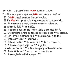    50. A firma possuía um MAUadministrador.     51. Ficamos preocupados, MAL ouvimos a notícia.52. O MAL está sempre à nossa volta.53 Eu MAl compreendia o que estava acontecendo.54  ** saímos de casa, quase fomos assaltados.55 Antônio fala ** o Inglês.56. Não seja pessimista, nem todo o político é **.57. O combate entre as forças do bem e do ** é eterno.58  Ele jamais entenderá o ** que causou a todos.59. Está com um ** incurável.60. Estava de tão ** humor que ** falou comigo.61. Não creio que seja um ** sujeito.62 A luta contra o ** é tão antiga quanto o homem.63. Tranqüilizou, ** entrou no consultório.64. A seleção brasileira jogou **.