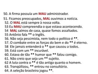    50. A firma possuía um MAUadministrador.     51. Ficamos preocupados, MAL ouvimos a notícia.52. O MAL está sempre à nossa volta.53 Eu MAU compreendia o que estava acontecendo.54  MAL saímos de casa, quase fomos assaltados.55 Antônio fala ** o Inglês.56. Não seja pessimista, nem todo o político é **.57. O combate entre as forças do bem e do ** é eterno.58  Ele jamais entenderá o ** que causou a todos.59. Está com um ** incurável.60. Estava de tão ** humor que ** falou comigo.61. Não creio que seja um ** sujeito.62 A luta contra o ** é tão antiga quanto o homem.63. Tranqüilizou, ** entrou no consultório.64. A seleção brasileira jogou **.
