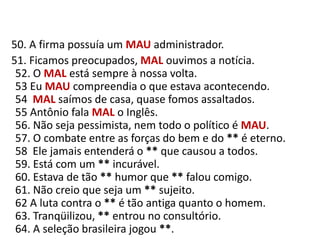    50. A firma possuía um MAUadministrador.     51. Ficamos preocupados, MAL ouvimos a notícia.52. O MAL está sempre à nossa volta.53 Eu MAU compreendia o que estava acontecendo.54  MAL saímos de casa, quase fomos assaltados.55 Antônio fala MAL o Inglês.56. Não seja pessimista, nem todo o político é MAU.57. O combate entre as forças do bem e do ** é eterno.58  Ele jamais entenderá o ** que causou a todos.59. Está com um ** incurável.60. Estava de tão ** humor que ** falou comigo.61. Não creio que seja um ** sujeito.62 A luta contra o ** é tão antiga quanto o homem.63. Tranqüilizou, ** entrou no consultório.64. A seleção brasileira jogou **.