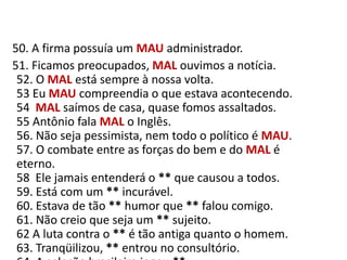    50. A firma possuía um MAUadministrador.     51. Ficamos preocupados, MAL ouvimos a notícia.52. O MAL está sempre à nossa volta.53 Eu MAU compreendia o que estava acontecendo.54  MAL saímos de casa, quase fomos assaltados.55 Antônio fala MAL o Inglês.56. Não seja pessimista, nem todo o político é MAU.57. O combate entre as forças do bem e do MAL é eterno.58  Ele jamais entenderá o ** que causou a todos.59. Está com um ** incurável.60. Estava de tão ** humor que ** falou comigo.61. Não creio que seja um ** sujeito.62 A luta contra o ** é tão antiga quanto o homem.63. Tranqüilizou, ** entrou no consultório.64. A seleção brasileira jogou **.