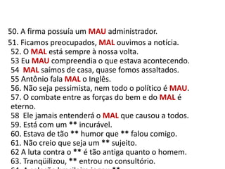    50. A firma possuía um MAUadministrador.     51. Ficamos preocupados, MAL ouvimos a notícia.52. O MAL está sempre à nossa volta.53 Eu MAU compreendia o que estava acontecendo.54  MAL saímos de casa, quase fomos assaltados.55 Antônio fala MAL o Inglês.56. Não seja pessimista, nem todo o político é MAU.57. O combate entre as forças do bem e do MAL é eterno.58  Ele jamais entenderá o MAL que causou a todos.59. Está com um ** incurável.60. Estava de tão ** humor que ** falou comigo.61. Não creio que seja um ** sujeito.62 A luta contra o ** é tão antiga quanto o homem.63. Tranqüilizou, ** entrou no consultório.64. A seleção brasileira jogou **.