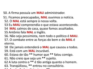    50. A firma possuía um MAUadministrador.     51. Ficamos preocupados, MAL ouvimos a notícia.52. O MAL está sempre à nossa volta.53 Eu MAU compreendia o que estava acontecendo.54  MAL saímos de casa, quase fomos assaltados.55 Antônio fala MAL o Inglês.56. Não seja pessimista, nem todo o político é MAU.57. O combate entre as forças do bem e do MAL é eterno.58  Ele jamais entenderá o MAL que causou a todos.59. Está com um MAL incurável.60. Estava de tão ** humor que ** falou comigo.61. Não creio que seja um ** sujeito.62 A luta contra o ** é tão antiga quanto o homem.63. Tranqüilizou, ** entrou no consultório.64. A seleção brasileira jogou **.
