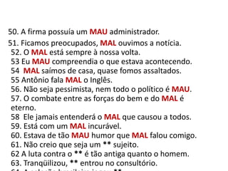    50. A firma possuía um MAUadministrador.     51. Ficamos preocupados, MAL ouvimos a notícia.52. O MAL está sempre à nossa volta.53 Eu MAU compreendia o que estava acontecendo.54  MAL saímos de casa, quase fomos assaltados.55 Antônio fala MAL o Inglês.56. Não seja pessimista, nem todo o político é MAU.57. O combate entre as forças do bem e do MAL é eterno.58  Ele jamais entenderá o MAL que causou a todos.59. Está com um MAL incurável.60. Estava de tão MAU humor que MAL falou comigo.61. Não creio que seja um ** sujeito.62 A luta contra o ** é tão antiga quanto o homem.63. Tranqüilizou, ** entrou no consultório.64. A seleção brasileira jogou **.