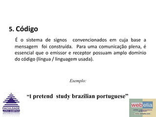 5. CódigoÉ o sistema de signos  convencionados em cuja base a mensagem  foi construída.  Para uma comunicação plena, é essencial que o emissor e receptor possuam amplo domínio do código (língua / linguagem usada).Exemplo:“I pretend  study brazilian portuguese”