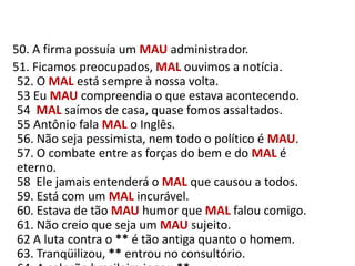    50. A firma possuía um MAUadministrador.     51. Ficamos preocupados, MAL ouvimos a notícia.52. O MAL está sempre à nossa volta.53 Eu MAU compreendia o que estava acontecendo.54  MAL saímos de casa, quase fomos assaltados.55 Antônio fala MAL o Inglês.56. Não seja pessimista, nem todo o político é MAU.57. O combate entre as forças do bem e do MAL é eterno.58  Ele jamais entenderá o MAL que causou a todos.59. Está com um MAL incurável.60. Estava de tão MAU humor que MAL falou comigo.61. Não creio que seja um MAU sujeito.62 A luta contra o ** é tão antiga quanto o homem.63. Tranqüilizou, ** entrou no consultório.64. A seleção brasileira jogou **.