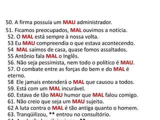    50. A firma possuía um MAUadministrador.     51. Ficamos preocupados, MAL ouvimos a notícia.52. O MAL está sempre à nossa volta.53 Eu MAU compreendia o que estava acontecendo.54  MAL saímos de casa, quase fomos assaltados.55 Antônio fala MAL o Inglês.56. Não seja pessimista, nem todo o político é MAU.57. O combate entre as forças do bem e do MAL é eterno.58  Ele jamais entenderá o MAL que causou a todos.59. Está com um MAL incurável.60. Estava de tão MAU humor que MAL falou comigo.61. Não creio que seja um MAU sujeito.62 A luta contra o MAL é tão antiga quanto o homem.63. Tranqüilizou, ** entrou no consultório.64. A seleção brasileira jogou **.
