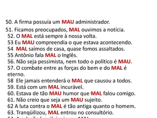    50. A firma possuía um MAUadministrador.     51. Ficamos preocupados, MAL ouvimos a notícia.52. O MAL está sempre à nossa volta.53 Eu MAU compreendia o que estava acontecendo.54  MAL saímos de casa, quase fomos assaltados.55 Antônio fala MAL o Inglês.56. Não seja pessimista, nem todo o político é MAU.57. O combate entre as forças do bem e do MAL é eterno.58  Ele jamais entenderá o MAL que causou a todos.59. Está com um MAL incurável.60. Estava de tão MAU humor que MAL falou comigo.61. Não creio que seja um MAU sujeito.62 A luta contra o MAL é tão antiga quanto o homem.63. Tranqüilizou, MAL entrou no consultório.64. A seleção brasileira jogou MAL.