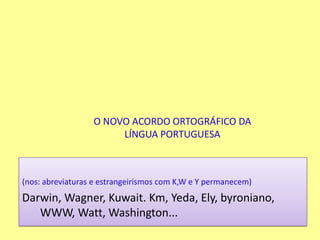 O NOVO ACORDO ORTOGRÁFICO DA LÍNGUA PORTUGUESA(nos: abreviaturas e estrangeirismos com K,W e Y permanecem)Darwin, Wagner, Kuwait. Km, Yeda, Ely, byroniano, WWW, Watt, Washington...
