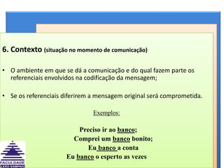 6. Contexto (situação no momento de comunicação)O ambiente em que se dá a comunicação e do qual fazem parte os referenciais envolvidos na codificação da mensagem; Se os referenciais diferirem a mensagem original será comprometida.Exemplos:Preciso ir ao banco;        Comprei um banco bonito;        Eu banco a contaEu banco o esperto as vezes