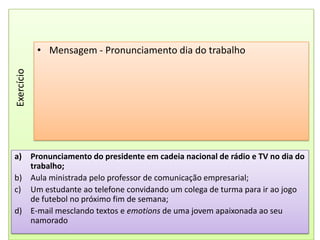 Mensagem - Pronunciamento dia do trabalhoExercícioPronunciamento do presidente em cadeia nacional de rádio e TV no dia do trabalho;Aula ministrada pelo professor de comunicação empresarial;Um estudante ao telefone convidando um colega de turma para ir ao jogo de futebol no próximo fim de semana;E-mail mesclando textos e emotions de uma jovem apaixonada ao seu namorado