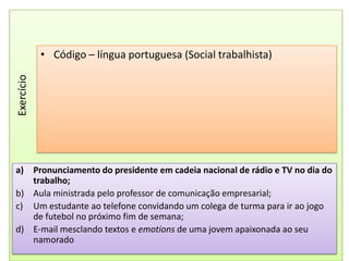Código – língua portuguesa (Social trabalhista)ExercícioPronunciamento do presidente em cadeia nacional de rádio e TV no dia do trabalho;Aula ministrada pelo professor de comunicação empresarial;Um estudante ao telefone convidando um colega de turma para ir ao jogo de futebol no próximo fim de semana;E-mail mesclando textos e emotions de uma jovem apaixonada ao seu namorado