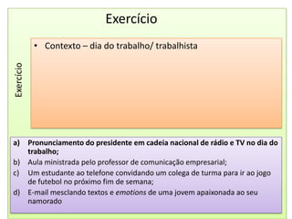 ExercícioContexto – dia do trabalho/ trabalhistaExercícioPronunciamento do presidente em cadeia nacional de rádio e TV no dia do trabalho;Aula ministrada pelo professor de comunicação empresarial;Um estudante ao telefone convidando um colega de turma para ir ao jogo de futebol no próximo fim de semana;E-mail mesclando textos e emotions de uma jovem apaixonada ao seu namorado