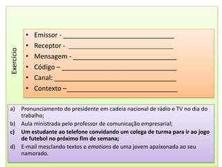 Emissor - ______________________________Receptor -  ________________________________________Mensagem - ____________________________Código – _______________________________Canal: _________________________________Contexto –______________________________ExercícioPronunciamento do presidente em cadeia nacional de rádio e TV no dia do trabalho;Aula ministrada pelo professor de comunicação empresarial;Um estudante ao telefone convidando um colega de turma para ir ao jogo de futebol no próximo fim de semana;E-mail mesclando textos e emotions de uma jovem apaixonada ao seu namorado.