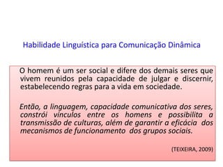 Habilidade Linguística para Comunicação Dinâmica    O homem é um ser social e difere dos demais seres que vivem reunidos pela capacidade de julgar e discernir, estabelecendo regras para a vida em sociedade.      Então, a linguagem, capacidade comunicativa dos seres, constrói vínculos entre os homens e possibilita a transmissão de culturas, além de garantir a eficácia  dos mecanismos de funcionamento  dos grupos sociais.(TEIXEIRA, 2009)