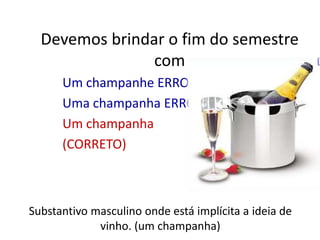 Devemos brindar o fim do semestre comUm champanhe ERROUma champanha ERROUm champanha (CORRETO)Substantivo masculino onde está implícita a ideia de vinho. (um champanha)