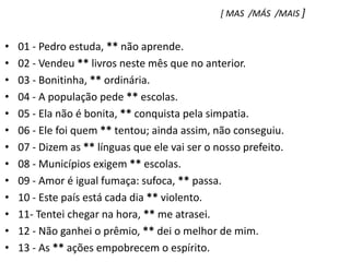 [ MAS  /MÁS  /MAIS ]01 - Pedro estuda, ** não aprende.    02 - Vendeu ** livros neste mês que no anterior.03 - Bonitinha, ** ordinária.04 - A população pede ** escolas.05 - Ela não é bonita, ** conquista pela simpatia.06 - Ele foi quem ** tentou; ainda assim, não conseguiu.07 - Dizem as ** línguas que ele vai ser o nosso prefeito.08 - Municípios exigem ** escolas.09 - Amor é igual fumaça: sufoca, ** passa.10 - Este país está cada dia ** violento.11- Tentei chegar na hora, ** me atrasei.12 - Não ganhei o prêmio, ** dei o melhor de mim.13 - As ** ações empobrecem o espírito.