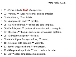 [ MAS  /MÁS  /MAIS ]01 - Pedro estuda, MAS não aprende.    02 - Vendeu ** livros neste mês que no anterior.03 - Bonitinha, ** ordinária.04 - A população pede ** escolas.05 - Ela não é bonita, ** conquista pela simpatia.06 - Ele foi quem ** tentou; ainda assim, não conseguiu.07 - Dizem as ** línguas que ele vai ser o nosso prefeito.08 - Municípios exigem ** escolas.09 - Amor é igual fumaça: sufoca, ** passa.10 - Este país está cada dia ** violento.11- Tentei chegar na hora, ** me atrasei.12 - Não ganhei o prêmio, ** dei o melhor de mim.13 - As ** ações empobrecem o espírito.