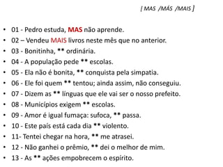 [ MAS  /MÁS  /MAIS ]01 - Pedro estuda, MAS não aprende.    02 – Vendeu MAIS livros neste mês que no anterior.03 - Bonitinha, ** ordinária.04 - A população pede ** escolas.05 - Ela não é bonita, ** conquista pela simpatia.06 - Ele foi quem ** tentou; ainda assim, não conseguiu.07 - Dizem as ** línguas que ele vai ser o nosso prefeito.08 - Municípios exigem ** escolas.09 - Amor é igual fumaça: sufoca, ** passa.10 - Este país está cada dia ** violento.11- Tentei chegar na hora, ** me atrasei.12 - Não ganhei o prêmio, ** dei o melhor de mim.13 - As ** ações empobrecem o espírito.