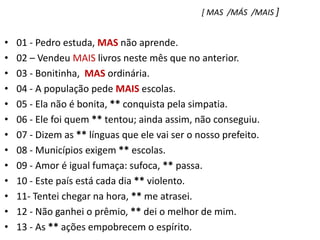 [ MAS  /MÁS  /MAIS ]01 - Pedro estuda, MAS não aprende.    02 – Vendeu MAIS livros neste mês que no anterior.03 - Bonitinha,  MAS ordinária.04 - A população pede MAIS escolas.05 - Ela não é bonita, ** conquista pela simpatia.06 - Ele foi quem ** tentou; ainda assim, não conseguiu.07 - Dizem as ** línguas que ele vai ser o nosso prefeito.08 - Municípios exigem ** escolas.09 - Amor é igual fumaça: sufoca, ** passa.10 - Este país está cada dia ** violento.11- Tentei chegar na hora, ** me atrasei.12 - Não ganhei o prêmio, ** dei o melhor de mim.13 - As ** ações empobrecem o espírito.