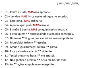 [ MAS  /MÁS  /MAIS ]01 - Pedro estuda, MAS não aprende.    02 – Vendeu MAIS livros neste mês que no anterior.03 - Bonitinha,  MAS ordinária.04 - A população pede MAIS escolas.05 - Ela não é bonita, MAS conquista pela simpatia.06 - Ele foi quem ** tentou; ainda assim, não conseguiu.07 - Dizem as ** línguas que ele vai ser o nosso prefeito.08 - Municípios exigem ** escolas.09 - Amor é igual fumaça: sufoca, ** passa.10 - Este país está cada dia ** violento.11- Tentei chegar na hora, ** me atrasei.12 - Não ganhei o prêmio, ** dei o melhor de mim.13 - As ** ações empobrecem o espírito.