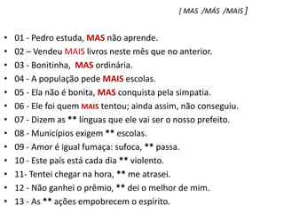 [ MAS  /MÁS  /MAIS ]01 - Pedro estuda, MAS não aprende.    02 – Vendeu MAIS livros neste mês que no anterior.03 - Bonitinha,  MAS ordinária.04 - A população pede MAIS escolas.05 - Ela não é bonita, MAS conquista pela simpatia.06 - Ele foi quem MAIS tentou; ainda assim, não conseguiu.07 - Dizem as ** línguas que ele vai ser o nosso prefeito.08 - Municípios exigem ** escolas.09 - Amor é igual fumaça: sufoca, ** passa.10 - Este país está cada dia ** violento.11- Tentei chegar na hora, ** me atrasei.12 - Não ganhei o prêmio, ** dei o melhor de mim.13 - As ** ações empobrecem o espírito.