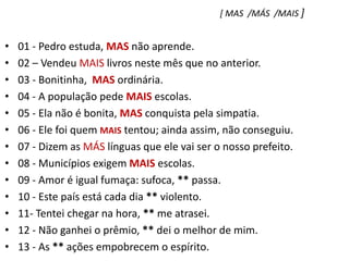 [ MAS  /MÁS  /MAIS ]01 - Pedro estuda, MAS não aprende.    02 – Vendeu MAIS livros neste mês que no anterior.03 - Bonitinha,  MAS ordinária.04 - A população pede MAIS escolas.05 - Ela não é bonita, MAS conquista pela simpatia.06 - Ele foi quem MAIS tentou; ainda assim, não conseguiu.07 - Dizem as MÁS línguas que ele vai ser o nosso prefeito.08 - Municípios exigem MAIS escolas.09 - Amor é igual fumaça: sufoca, ** passa.10 - Este país está cada dia ** violento.11- Tentei chegar na hora, ** me atrasei.12 - Não ganhei o prêmio, ** dei o melhor de mim.13 - As ** ações empobrecem o espírito.