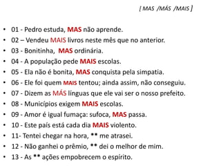 [ MAS  /MÁS  /MAIS ]01 - Pedro estuda, MAS não aprende.    02 – Vendeu MAIS livros neste mês que no anterior.03 - Bonitinha,  MAS ordinária.04 - A população pede MAIS escolas.05 - Ela não é bonita, MAS conquista pela simpatia.06 - Ele foi quem MAIS tentou; ainda assim, não conseguiu.07 - Dizem as MÁS línguas que ele vai ser o nosso prefeito.08 - Municípios exigem MAIS escolas.09 - Amor é igual fumaça: sufoca, MAS passa.10 - Este país está cada dia MAIS violento.11- Tentei chegar na hora, ** me atrasei.12 - Não ganhei o prêmio, ** dei o melhor de mim.13 - As ** ações empobrecem o espírito.