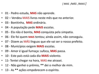[ MAS  /MÁS  /MAIS ]01 - Pedro estuda, MAS não aprende.    02 – Vendeu MAIS livros neste mês que no anterior.03 - Bonitinha,  MAS ordinária.04 - A população pede MAIS escolas.05 - Ela não é bonita, MAS conquista pela simpatia.06 - Ele foi quem MAIS tentou; ainda assim, não conseguiu.07 - Dizem as MÁS línguas que ele vai ser o nosso prefeito.08 - Municípios exigem MAIS escolas.09 - Amor é igual fumaça: sufoca, MAS passa.10 - Este país está cada dia MAIS violento.11- Tentei chegar na hora, MAS me atrasei.12 - Não ganhei o prêmio, ** dei o melhor de mim.13 - As ** ações empobrecem o espírito.