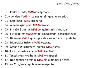 [ MAS  /MÁS  /MAIS ]01 - Pedro estuda, MAS não aprende.    02 – Vendeu MAIS livros neste mês que no anterior.03 - Bonitinha,  MAS ordinária.04 - A população pede MAIS escolas.05 - Ela não é bonita, MAS conquista pela simpatia.06 - Ele foi quem MAIS tentou; ainda assim, não conseguiu.07 - Dizem as MÁS línguas que ele vai ser o nosso prefeito.08 - Municípios exigem MAIS escolas.09 - Amor é igual fumaça: sufoca, MAS passa.10 - Este país está cada dia MAIS violento.11- Tentei chegar na hora, MAS me atrasei.12 - Não ganhei o prêmio, MAS dei o melhor de mim.13 - As ** ações empobrecem o espírito.