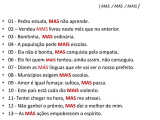 [ MAS  / MÁS  / MAIS ]01 - Pedro estuda, MAS não aprende.    02 – Vendeu MAIS livros neste mês que no anterior.03 - Bonitinha,  MAS ordinária.04 - A população pede MAIS escolas.05 - Ela não é bonita, MAS conquista pela simpatia.06 - Ele foi quem MAIS tentou; ainda assim, não conseguiu.07 - Dizem as MÁS línguas que ele vai ser o nosso prefeito.08 - Municípios exigem MAIS escolas.09 - Amor é igual fumaça: sufoca, MAS passa.10 - Este país está cada dia MAIS violento.11- Tentei chegar na hora, MAS me atrasei.12 - Não ganhei o prêmio, MAS dei o melhor de mim.13 – As MÁS ações empobrecem o espírito.