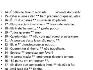 14 - É o Rio de Janeiro a cidade MAIS violenta do Brasil?15 - Estes alunos estão ** bem preparados que aqueles.16 - É um dos países ** miseráveis do planeta.17 - Elas pareciam invencíveis, ** foram derrotadas.18 - Ele trabalha muito, ** ganha pouco.19 - Todos querem ** amor.20 - Queria viajar, ** não consegui comprar passagem.21 - As pessoas deste lugar são muito **.22 - Ela é ** atenciosa que as outras.23 - Querem ter dinheiro, ** não trabalham.24 - Escreva ** depressa, por favor!25 – A garota trazia ** lembranças daquele tempo.26 – Só pensa em enriquecer **.27 - Ela disse que compraria o livro, ** ela não o fez.28 - Está cada dia ** bonita.