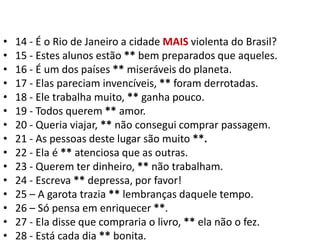 14 - É o Rio de Janeiro a cidade MAIS violenta do Brasil?15 - Estes alunos estão ** bem preparados que aqueles.16 - É um dos países ** miseráveis do planeta.17 - Elas pareciam invencíveis, ** foram derrotadas.18 - Ele trabalha muito, ** ganha pouco.19 - Todos querem ** amor.20 - Queria viajar, ** não consegui comprar passagem.21 - As pessoas deste lugar são muito **.22 - Ela é ** atenciosa que as outras.23 - Querem ter dinheiro, ** não trabalham.24 - Escreva ** depressa, por favor!25 – A garota trazia ** lembranças daquele tempo.26 – Só pensa em enriquecer **.27 - Ela disse que compraria o livro, ** ela não o fez.28 - Está cada dia ** bonita.
