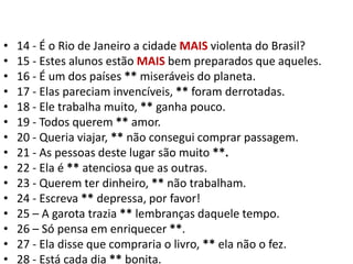 14 - É o Rio de Janeiro a cidade MAIS violenta do Brasil?15 - Estes alunos estão MAIS bem preparados que aqueles.16 - É um dos países ** miseráveis do planeta.17 - Elas pareciam invencíveis, ** foram derrotadas.18 - Ele trabalha muito, ** ganha pouco.19 - Todos querem ** amor.20 - Queria viajar, ** não consegui comprar passagem.21 - As pessoas deste lugar são muito **.22 - Ela é ** atenciosa que as outras.23 - Querem ter dinheiro, ** não trabalham.24 - Escreva ** depressa, por favor!25 – A garota trazia ** lembranças daquele tempo.26 – Só pensa em enriquecer **.27 - Ela disse que compraria o livro, ** ela não o fez.28 - Está cada dia ** bonita.