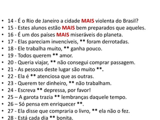 14 - É o Rio de Janeiro a cidade MAIS violenta do Brasil?15 - Estes alunos estão MAIS bem preparados que aqueles.16 - É um dos países MAIS miseráveis do planeta.17 - Elas pareciam invencíveis, ** foram derrotadas.18 - Ele trabalha muito, ** ganha pouco.19 - Todos querem ** amor.20 - Queria viajar, ** não consegui comprar passagem.21 - As pessoas deste lugar são muito **.22 - Ela é ** atenciosa que as outras.23 - Querem ter dinheiro, ** não trabalham.24 - Escreva ** depressa, por favor!25 – A garota trazia ** lembranças daquele tempo.26 – Só pensa em enriquecer **.27 - Ela disse que compraria o livro, ** ela não o fez.28 - Está cada dia ** bonita.