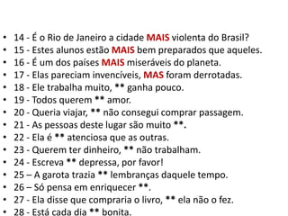 14 - É o Rio de Janeiro a cidade MAIS violenta do Brasil?15 - Estes alunos estão MAIS bem preparados que aqueles.16 - É um dos países MAIS miseráveis do planeta.17 - Elas pareciam invencíveis, MAS foram derrotadas.18 - Ele trabalha muito, ** ganha pouco.19 - Todos querem ** amor.20 - Queria viajar, ** não consegui comprar passagem.21 - As pessoas deste lugar são muito **.22 - Ela é ** atenciosa que as outras.23 - Querem ter dinheiro, ** não trabalham.24 - Escreva ** depressa, por favor!25 – A garota trazia ** lembranças daquele tempo.26 – Só pensa em enriquecer **.27 - Ela disse que compraria o livro, ** ela não o fez.28 - Está cada dia ** bonita.