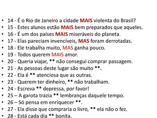 14 - É o Rio de Janeiro a cidade MAIS violenta do Brasil?15 - Estes alunos estão MAIS bem preparados que aqueles.16 - É um dos países MAIS miseráveis do planeta.17 - Elas pareciam invencíveis, MAS foram derrotadas.18 - Ele trabalha muito, MAS ganha pouco.19 - Todos querem MAIS amor.20 - Queria viajar, ** não consegui comprar passagem.21 - As pessoas deste lugar são muito **.22 - Ela é ** atenciosa que as outras.23 - Querem ter dinheiro, ** não trabalham.24 - Escreva ** depressa, por favor!25 – A garota trazia ** lembranças daquele tempo.26 – Só pensa em enriquecer **.27 - Ela disse que compraria o livro, ** ela não o fez.28 - Está cada dia ** bonita.