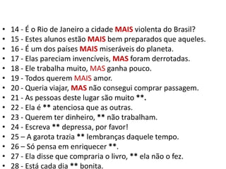 14 - É o Rio de Janeiro a cidade MAIS violenta do Brasil?15 - Estes alunos estão MAIS bem preparados que aqueles.16 - É um dos países MAIS miseráveis do planeta.17 - Elas pareciam invencíveis, MAS foram derrotadas.18 - Ele trabalha muito, MAS ganha pouco.19 - Todos querem MAIS amor.20 - Queria viajar, MAS não consegui comprar passagem.21 - As pessoas deste lugar são muito **.22 - Ela é ** atenciosa que as outras.23 - Querem ter dinheiro, ** não trabalham.24 - Escreva ** depressa, por favor!25 – A garota trazia ** lembranças daquele tempo.26 – Só pensa em enriquecer **.27 - Ela disse que compraria o livro, ** ela não o fez.28 - Está cada dia ** bonita.