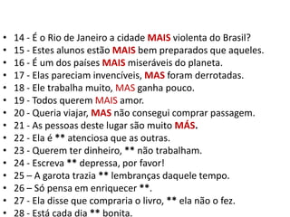 14 - É o Rio de Janeiro a cidade MAIS violenta do Brasil?15 - Estes alunos estão MAIS bem preparados que aqueles.16 - É um dos países MAIS miseráveis do planeta.17 - Elas pareciam invencíveis, MAS foram derrotadas.18 - Ele trabalha muito, MAS ganha pouco.19 - Todos querem MAIS amor.20 - Queria viajar, MAS não consegui comprar passagem.21 - As pessoas deste lugar são muito MÁS.22 - Ela é ** atenciosa que as outras.23 - Querem ter dinheiro, ** não trabalham.24 - Escreva ** depressa, por favor!25 – A garota trazia ** lembranças daquele tempo.26 – Só pensa em enriquecer **.27 - Ela disse que compraria o livro, ** ela não o fez.28 - Está cada dia ** bonita.