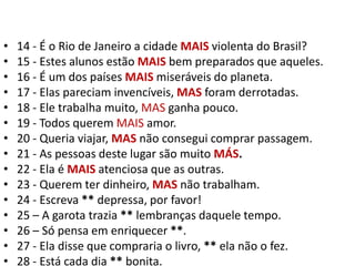 14 - É o Rio de Janeiro a cidade MAIS violenta do Brasil?15 - Estes alunos estão MAIS bem preparados que aqueles.16 - É um dos países MAIS miseráveis do planeta.17 - Elas pareciam invencíveis, MAS foram derrotadas.18 - Ele trabalha muito, MAS ganha pouco.19 - Todos querem MAIS amor.20 - Queria viajar, MAS não consegui comprar passagem.21 - As pessoas deste lugar são muito MÁS.22 - Ela é MAISatenciosa que as outras.23 - Querem ter dinheiro, MAS não trabalham.24 - Escreva ** depressa, por favor!25 – A garota trazia ** lembranças daquele tempo.26 – Só pensa em enriquecer **.27 - Ela disse que compraria o livro, ** ela não o fez.28 - Está cada dia ** bonita.