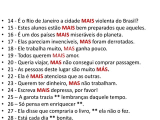 14 - É o Rio de Janeiro a cidade MAIS violenta do Brasil?15 - Estes alunos estão MAIS bem preparados que aqueles.16 - É um dos países MAIS miseráveis do planeta.17 - Elas pareciam invencíveis, MAS foram derrotadas.18 - Ele trabalha muito, MAS ganha pouco.19 - Todos querem MAIS amor.20 - Queria viajar, MAS não consegui comprar passagem.21 - As pessoas deste lugar são muito MÁS.22 - Ela é MAISatenciosa que as outras.23 - Querem ter dinheiro, MAS não trabalham.24 - Escreva MAIS depressa, por favor!25 – A garota trazia ** lembranças daquele tempo.26 – Só pensa em enriquecer **.27 - Ela disse que compraria o livro, ** ela não o fez.28 - Está cada dia ** bonita.
