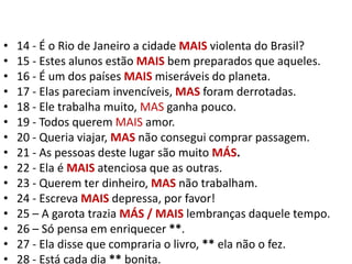 14 - É o Rio de Janeiro a cidade MAIS violenta do Brasil?15 - Estes alunos estão MAIS bem preparados que aqueles.16 - É um dos países MAIS miseráveis do planeta.17 - Elas pareciam invencíveis, MAS foram derrotadas.18 - Ele trabalha muito, MAS ganha pouco.19 - Todos querem MAIS amor.20 - Queria viajar, MAS não consegui comprar passagem.21 - As pessoas deste lugar são muito MÁS.22 - Ela é MAISatenciosa que as outras.23 - Querem ter dinheiro, MAS não trabalham.24 - Escreva MAIS depressa, por favor!25 – A garota trazia MÁS / MAIS lembranças daquele tempo.26 – Só pensa em enriquecer **.27 - Ela disse que compraria o livro, ** ela não o fez.28 - Está cada dia ** bonita.