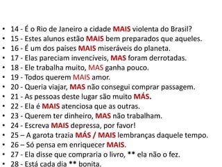 14 - É o Rio de Janeiro a cidade MAIS violenta do Brasil?15 - Estes alunos estão MAIS bem preparados que aqueles.16 - É um dos países MAIS miseráveis do planeta.17 - Elas pareciam invencíveis, MAS foram derrotadas.18 - Ele trabalha muito, MAS ganha pouco.19 - Todos querem MAIS amor.20 - Queria viajar, MAS não consegui comprar passagem.21 - As pessoas deste lugar são muito MÁS.22 - Ela é MAISatenciosa que as outras.23 - Querem ter dinheiro, MAS não trabalham.24 - Escreva MAIS depressa, por favor!25 – A garota trazia MÁS / MAIS lembranças daquele tempo.26 – Só pensa em enriquecer MAIS.27 - Ela disse que compraria o livro, ** ela não o fez.28 - Está cada dia ** bonita.