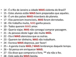 14 - É o Rio de Janeiro a cidade MAIS violenta do Brasil?15 - Estes alunos estão MAIS bem preparados que aqueles.16 - É um dos países MAIS miseráveis do planeta.17 - Elas pareciam invencíveis, MAS foram derrotadas.18 - Ele trabalha muito, MAS ganha pouco.19 - Todos querem MAIS amor.20 - Queria viajar, MAS não consegui comprar passagem.21 - As pessoas deste lugar são muito MÁS.22 - Ela é MAISatenciosa que as outras.23 - Querem ter dinheiro, MAS não trabalham.24 - Escreva MAIS depressa, por favor!25 – A garota trazia MÁS / MAIS lembranças daquele tempo.26 – Só pensa em enriquecer MAIS.27 - Ela disse que compraria o livro, ** ela não o fez.28 - Está cada dia MAIS bonita.