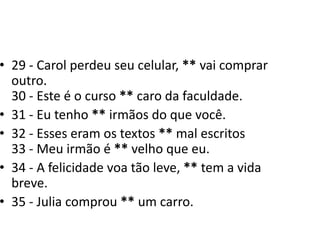 29 - Carol perdeu seu celular, ** vai comprar outro.30 - Este é o curso ** caro da faculdade.31 - Eu tenho ** irmãos do que você.32 - Esses eram os textos ** mal escritos33 - Meu irmão é ** velho que eu. 34 - A felicidade voa tão leve, ** tem a vida breve.35 - Julia comprou ** um carro.