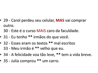 29 - Carol perdeu seu celular, MASvai comprar outro.30 - Este é o curso MAIS caro da faculdade.31 - Eu tenho ** irmãos do que você.32 - Esses eram os textos ** mal escritos33 - Meu irmão é ** velho que eu. 34 - A felicidade voa tão leve, ** tem a vida breve.35 - Julia comprou ** um carro.