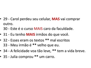 29 - Carol perdeu seu celular, MASvai comprar outro.30 - Este é o curso MAIS caro da faculdade.31 - Eu tenho MAIS irmãos do que você.32 - Esses eram os textos ** mal escritos33 - Meu irmão é ** velho que eu. 34 - A felicidade voa tão leve, ** tem a vida breve.35 - Julia comprou ** um carro.