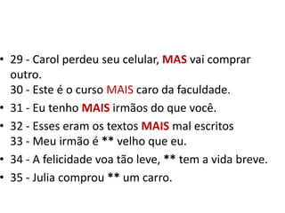 29 - Carol perdeu seu celular, MASvai comprar outro.30 - Este é o curso MAIS caro da faculdade.31 - Eu tenho MAIS irmãos do que você.32 - Esses eram os textos MAIS mal escritos33 - Meu irmão é ** velho que eu. 34 - A felicidade voa tão leve, ** tem a vida breve.35 - Julia comprou ** um carro.