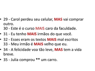 29 - Carol perdeu seu celular, MASvai comprar outro.30 - Este é o curso MAIS caro da faculdade.31 - Eu tenho MAIS irmãos do que você.32 - Esses eram os textos MAIS mal escritos33 - Meu irmão é MAIS velho que eu. 34 - A felicidade voa tão leve, MAS tem a vida breve.35 - Julia comprou ** um carro.