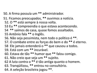    50. A firma possuía um ** administrador.     51. Ficamos preocupados, ** ouvimos a notícia.52. O ** está sempre à nossa volta.53 Eu ** compreendia o que estava acontecendo.54  ** saímos de casa, quase fomos assaltados.55 Antônio fala ** o Inglês.56. Não seja pessimista, nem todo o político é **.57. O combate entre as forças do bem e do ** é eterno.58  Ele jamais entenderá o ** que causou a todos.59. Está com um ** incurável.60. Estava de tão ** humor que ** falou comigo.61. Não creio que seja um ** sujeito.62 A luta contra o ** é tão antiga quanto o homem.63. Tranqüilizou, ** entrou no consultório.64. A seleção brasileira jogou **.